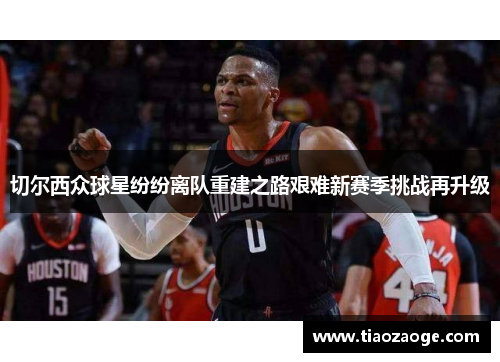 切尔西众球星纷纷离队重建之路艰难新赛季挑战再升级