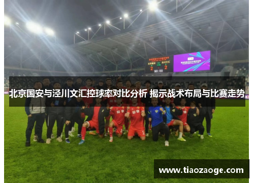 北京国安与泾川文汇控球率对比分析 揭示战术布局与比赛走势